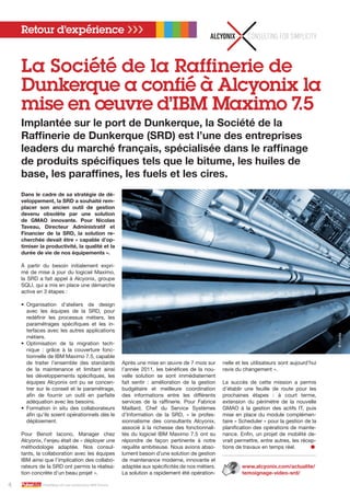 Dans le cadre de sa stratégie de dé-
veloppement, la SRD a souhaité rem-
placer son ancien outil de gestion
devenu obsolète par une solution
de GMAO innovante. Pour Nicolas
Taveau, Directeur Administratif et
Financier de la SRD, la solution re-
cherchée devait être « capable d’op-
timiser la productivité, la qualité et la
durée de vie de nos équipements ».
À partir du besoin initialement expri-
mé de mise à jour du logiciel Maximo,
la SRD a fait appel à Alcyonix, groupe
SQLI, qui a mis en place une démarche
active en 3 étapes :
•	 Organisation d’ateliers de design
avec les équipes de la SRD, pour
redéfinir les processus métiers, les
paramétrages spécifiques et les in-
terfaces avec les autres applications
métiers.
•	 Optimisation de la migration tech-
nique  : grâce à la couverture fonc-
tionnelle de IBM Maximo 7.5, capable
de traiter l’ensemble des standards
de la maintenance et limitant ainsi
les développements spécifiques, les
équipes Alcyonix ont pu se concen-
trer sur le conseil et le paramétrage,
afin de fournir un outil en parfaite
adéquation avec les besoins.
•	 Formation in situ des collaborateurs
afin qu’ils soient opérationnels dès le
déploiement.
Pour Benoit Iacono, Manager chez
Alcyonix, l’enjeu était de « déployer une
méthodologie adaptée. Nos consul-
tants, la collaboration avec les équipes
IBM ainsi que l’implication des collabo-
rateurs de la SRD ont permis la réalisa-
tion concrète d’un beau projet ».
Après une mise en œuvre de 7 mois sur
l’année 2011, les bénéfices de la nou-
velle solution se sont immédiatement
fait sentir  : amélioration de la gestion
budgétaire et meilleure coordination
des informations entre les différents
services de la raffinerie. Pour Fabrice
Maillard, Chef du Service Systèmes
d’Information de la SRD, «  le profes-
sionnalisme des consultants Alcyonix,
associé à la richesse des fonctionnali-
tés du logiciel IBM Maximo 7.5 ont su
répondre de façon pertinente à notre
requête ambitieuse. Nous avions abso-
lument besoin d’une solution de gestion
de maintenance moderne, innovante et
adaptée aux spécificités de nos métiers.
La solution a rapidement été opération-
nelle et les utilisateurs sont aujourd’hui
ravis du changement ».
Le succès de cette mission a permis
d’établir une feuille de route pour les
prochaines étapes  : à court terme,
extension du périmètre de la nouvelle
GMAO à la gestion des actifs IT, puis
mise en place du module complémen-
taire « Scheduler » pour la gestion de la
planification des opérations de mainte-
nance. Enfin, un projet de mobilité de-
vrait permettre, entre autres, les récep-
tions de travaux en temps réel.	 ●
www.alcyonix.com/actualite/
temoignage-video-srd/
Retour d’expérience ❯❯❯
La Société de la Raffinerie de
Dunkerque a confié à Alcyonix la
mise en œuvre d’IBM Maximo 7.5
Implantée sur le port de Dunkerque, la Société de la
Raffinerie de Dunkerque (SRD) est l’une des entreprises
leaders du marché français, spécialisée dans le raffinage
de produits spécifiques tels que le bitume, les huiles de
base, les paraffines, les fuels et les cires.
4 PulseMag est une publication IBM France
©Fotolia
 