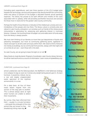 Sun StatePrinting & Stationary
FULL
SERVICE
PRINTING
Call For Your Free Estimate
352-728-6333
Fax: 352-728-6340
sunstateptg@embarqmail.com
Fax Service
610 N. 14th Street,
Leesburg, FL 34748
Business Stationary
Marketing Material
Business Forms
Business Promotion
Social Announcements
Design Service
Excluding grant expenditures, well over three quarters of the LCLS budget goes
towards the technology, services and programs that directly benefit the community,
while only about 13 percent of the budget is allocated towards actual operating
expenses. The library has proved to be both efficient and mindful of the costs
associated with its upkeep, while still providing worthwhile resources and services
for those most in need and for the greater Lake County community.
Perhaps the health of local libraries is indicative of the intellectual curiosity and civic-
mindedness of the people who live there. The library culture is certainly alive and
vibrant in Lake County, and patron-run societies such as Friends of the Library prove
instrumental in advocating for, preserving and gathering interest in municipal
libraries. However, the looming threat of budget cuts and reallocation of funds away
from the library is always present.
We must start thinking of our libraries as more than just depositories of books and
yellowing newspapers, but more as community gathering points, egalitarian in
nature and open to all who seek sanctuary within them. We need to think of libraries
not merely as buildings, but as communal front porches, always with their lights left
on so that all can see C even those left in the dark.
So Lake County, are we going to leave the light on or not?
Many thanks to Judy Buckland, Programs Coordinator, Lake County Library Services,
for all her hard work and as a source of information. Learn more at mylakelibrary.org.
almost undetected. Like the Adironyourback, the WalMartins chief defensive strategy
is to collapse its legs as soon as it senses any weight being placed upon it. As lawn
furniture, it would be a failure, but as
a rare and largely unappreciated
exotic specimen of this mythical
animal world, it is a star.
On a daily basis, all four of these
exotic beasts migrate from one
section of the dog park to another.
This is almost always done at night
when humans are unable to detect
their movements.
By sunrise, they have reformed their
herd C usually in a circular formation
C and await the onslaught of the only
animal they are known to fear  the
dreaded leg-lifting male dog.
FURNITURE, continued from Page 31
LIBRARY, continued from Page 24
PULSE ? SUMMER 2013 | 33
 