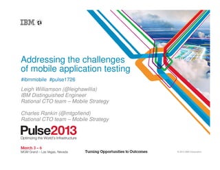 Addressing the challenges
of mobile application testing
#ibmmobile #pulse1726
Leigh Williamson (@leighawillia)
IBM Distinguished Engineer
Rational CTO team – Mobile Strategy

Charles Rankin (@mtgofiend)
Rational CTO team – Mobile Strategy




                                      © 2012 IBM Corporation
 
