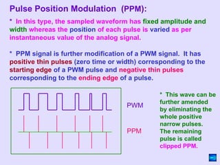 * In this type, the sampled waveform has fixed amplitude and
width whereas the position of each pulse is varied as per
instantaneous value of the analog signal.
* PPM signal is further modification of a PWM signal. It has
positive thin pulses (zero time or width) corresponding to the
starting edge of a PWM pulse and negative thin pulses
corresponding to the ending edge of a pulse.
* This wave can be
further amended
by eliminating the
whole positive
narrow pulses.
The remaining
pulse is called
clipped PPM.
PWM
PPM
Pulse Position Modulation (PPM):
 