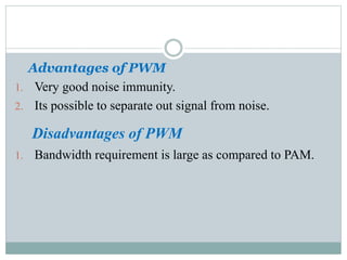 Advantages of PWM
1. Very good noise immunity.
2. Its possible to separate out signal from noise.
Disadvantages of PWM
1. Bandwidth requirement is large as compared to PAM.
 