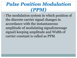 Pulse Position Modulation
(PPM)
The modulation system in which position of
the discrete carrier signal changes in
accordance with the instantaneous
amplitude of modulating signal(message
signal) keeping amplitude and Width of
carrier constant is called as PPM.
 