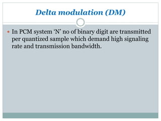 Delta modulation (DM)
 In PCM system ‘N’ no of binary digit are transmitted
per quantized sample which demand high signaling
rate and transmission bandwidth.
 