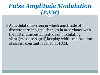 Pulse Amplitude Modulation
(PAM)
A modulation system in which amplitude of
discrete carrier signal changes in accordance with
the instantaneous amplitude of modulating
signal(message signal) keeping width and position
of carrier constant is called as PAM.
 