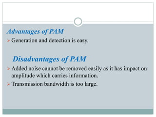 Advantages of PAM
Generation and detection is easy.
Disadvantages of PAM
Added noise cannot be removed easily as it has impact on
amplitude which carries information.
Transmission bandwidth is too large.
 