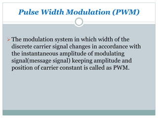 Pulse Width Modulation (PWM)
The modulation system in which width of the
discrete carrier signal changes in accordance with
the instantaneous amplitude of modulating
signal(message signal) keeping amplitude and
position of carrier constant is called as PWM.
 