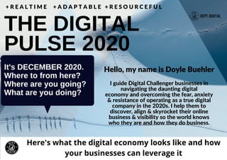 It's DECEMBER 2020.
Where to from here?
Where are you going?
What are you doing?
THE DIGITAL
PULSE 2020
+ R E A L T I M E + A D A P T A B L E + R E S O U R C E F U L
Here's what the digital economy looks like and how
your businesses can leverage it
I guide Digital Challenger businesses in
navigating the daunting digital
economy and overcoming the fear, anxiety
& resistance of operating as a true digital
company in the 2020s. I help them to
discover, align & skyrocket their online
business & visibility so the world knows
who they are and how they do business.
Hello, my name is Doyle Buehler
 