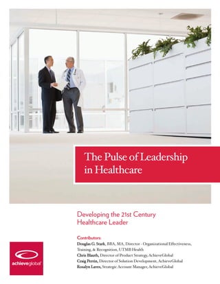 The Pulse of Leadership
    in Healthcare



Developing the 21st Century
Healthcare Leader

Contributors:
Douglas G. Stark, BBA, MA, Director - Organizational Effectiveness,
Training, & Recognition, UTMB Health
Chris Blauth, Director of Product Strategy, AchieveGlobal
Craig Perrin, Director of Solution Development, AchieveGlobal
Rosalyn Laves, Strategic Account Manager, AchieveGlobal
 