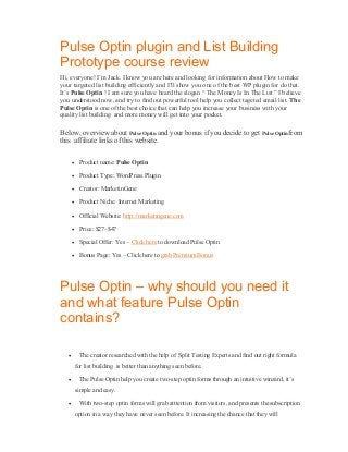 Pulse Optin plugin and List Building
Prototype course review
Hi, everyone! I’m Jack. I know you are here and looking for information about How to make
your targeted list building efficiently and I’ll show you one of the best WP plugin for do that.
It’s Pulse Optin ! I am sure you have heard the slogan “ The Money Is In The List ” I believe
you understood now, and try to find out powerful tool help you collect tageted email list. The
Pulse Optin is one of the best choice that can help you increase your business with your
quality list building and more money will get into your pocket.

Below, overview about Pulse Optin and your bonus if you decide to get Pulse Optinfrom
this affiliate links of this website.
 Product name: Pulse Optin
 Product Type: WordPress Plugin
 Creator: MarketinGene
 Product Niche: Internet Marketing
 Official Website: http://marketingene.com
 Price: $27–$47
 Special Offer: Yes – Click here to download Pulse Optin
 Bonus Page: Yes – Click here to grab Premium Bonus

Pulse Optin – why should you need it
and what feature Pulse Optin
contains?


The creator researched with the help of Split Testing Experts and find out right formula
for list building is better than anything seen before.



The Pulse Optin help you create two-step optin forms through an intuitive winzard, it’s
simple and easy.



With two-step optin forms will grab atttention from visitors, and presents the subscription
option in a way they have never seen before. It increasing the chance that they will

 