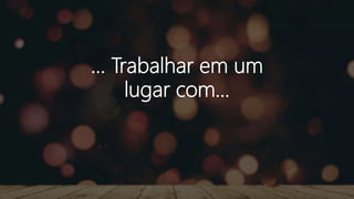 ... Trabalhar em um
lugar com...
 