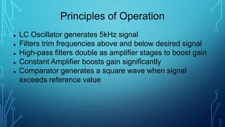 Principles of Operation
 LC Oscillator generates 5kHz signal
 Filters trim frequencies above and below desired signal
 High-pass filters double as amplifier stages to boost gain
 Constant Amplifier boosts gain significantly
 Comparator generates a square wave when signal
exceeds reference value
 