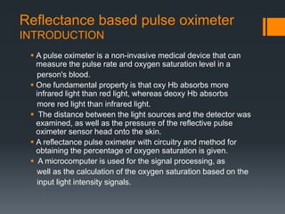 Reflectance based pulse oximeter
INTRODUCTION
 A pulse oximeter is a non-invasive medical device that can
measure the pulse rate and oxygen saturation level in a
person's blood.
 One fundamental property is that oxy Hb absorbs more
infrared light than red light, whereas deoxy Hb absorbs
more red light than infrared light.
 The distance between the light sources and the detector was
examined, as well as the pressure of the reflective pulse
oximeter sensor head onto the skin.
 A reflectance pulse oximeter with circuitry and method for
obtaining the percentage of oxygen saturation is given.
 A microcomputer is used for the signal processing, as
well as the calculation of the oxygen saturation based on the
input light intensity signals.
 