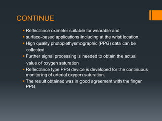 CONTINUE
 Reflectance oximeter suitable for wearable and
 surface-based applications including at the wrist location.
 High quality photoplethysmographic (PPG) data can be
collected.
 Further signal processing is needed to obtain the actual
value of oxygen saturation
 Reflectance type PPG device is developed for the continuous
monitoring of arterial oxygen saturation.
 The result obtained was in good agreement with the finger
PPG.
 