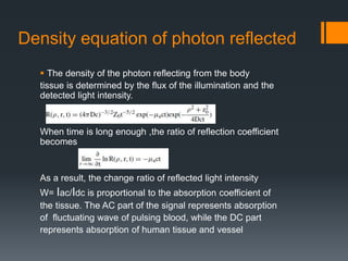 Density equation of photon reflected
 The density of the photon reflecting from the body
tissue is determined by the flux of the illumination and the
detected light intensity.
When time is long enough ,the ratio of reflection coefficient
becomes
As a result, the change ratio of reflected light intensity
W= Iac/Idc is proportional to the absorption coefficient of
the tissue. The AC part of the signal represents absorption
of fluctuating wave of pulsing blood, while the DC part
represents absorption of human tissue and vessel
 
