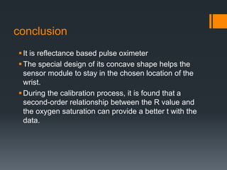 conclusion
It is reflectance based pulse oximeter
The special design of its concave shape helps the
sensor module to stay in the chosen location of the
wrist.
During the calibration process, it is found that a
second-order relationship between the R value and
the oxygen saturation can provide a better t with the
data.
 