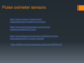 Pulse oximeter sensors
https://www.mouser.in/new/maxim-
integrated/maxim-max86140-oximeter/
https://www.maximintegrated.com/en/produ
cts/sensors/MAX30102.html
https://www.digikey.in/en/product-highlight/m/maxim-
integrated/max30101-pulse-oximeter
https://pdfserv.maximintegrated.com/en/an/AN6780.pdf
 
