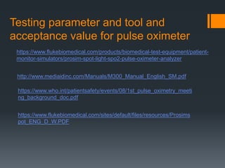 Testing parameter and tool and
acceptance value for pulse oximeter
https://www.flukebiomedical.com/products/biomedical-test-equipment/patient-
monitor-simulators/prosim-spot-light-spo2-pulse-oximeter-analyzer
http://www.mediaidinc.com/Manuals/M300_Manual_English_SM.pdf
https://www.who.int/patientsafety/events/08/1st_pulse_oximetry_meeti
ng_background_doc.pdf
https://www.flukebiomedical.com/sites/default/files/resources/Prosims
pot_ENG_D_W.PDF
 