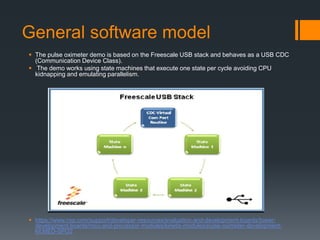 General software model
 The pulse oximeter demo is based on the Freescale USB stack and behaves as a USB CDC
(Communication Device Class).
 The demo works using state machines that execute one state per cycle avoiding CPU
kidnapping and emulating parallelism.
 https://www.nxp.com/support/developer-resources/evaluation-and-development-boards/tower-
development-boards/mcu-and-processor-modules/kinetis-modules/pulse-oximeter-development-
kit:MED-SPO2
 
