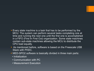  Every state machine is a task that has to be performed by the
MCU. The system can perform several tasks completing one at
time and running the next one until the first one is accomplished
in a FIFO (First In First Out) organization. Some state machines
contain sub-state machines allowing the MCU to distribute the
CPU load equally.
 As mentioned before, software is based on the Freescale USB
Stack with PHDC.
 MED-SPO2 software is basically divided in three main parts:
• Initialization
• Communication with PC
• Measurement Execution
 