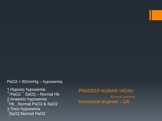 PRADEEP KUMAR YADAV
M.Tech IIT hyderabad
biomedical engineer - QA
PaO2 < 80mmHg – hypoxemia
1.Hypoxic hypoxemia
¯ PaO2 ¯ SaO2 – Normal Hb
2.Anaemic hypoxemia
¯Hb , Normal PaO2 & SaO2
3.Toxic hypoxemia
¯SaO2,Normal PaO2
 