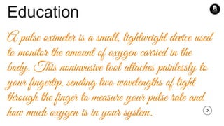 Education
A pulse oximeter is a small, lightweight device used
to monitor the amount of oxygen carried in the
body. This noninvasive tool attaches painlessly to
your fingertip, sending two wavelengths of light
through the finger to measure your pulse rate and
how much oxygen is in your system.
 