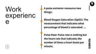 Work
experienc
e
PILSEOXIMETER
A pulse oximeter measures two
things:
Blood Oxygen Saturation (SpO2): The
measurement that indicates what
percentage of blood is saturated. ...
Pulse Rate: Pulse rate is nothing but
the heart rate that indicates the
number of times a heart beats per
minute.
 