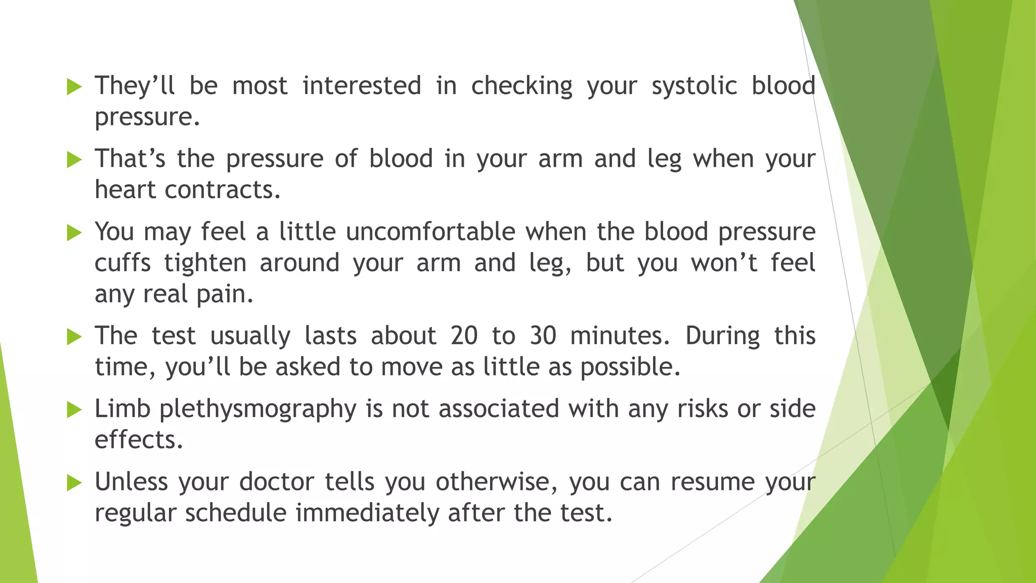  They’ll be most interested in checking your systolic blood
pressure.
 That’s the pressure of blood in your arm and leg when your
heart contracts.
 You may feel a little uncomfortable when the blood pressure
cuffs tighten around your arm and leg, but you won’t feel
any real pain.
 The test usually lasts about 20 to 30 minutes. During this
time, you’ll be asked to move as little as possible.
 Limb plethysmography is not associated with any risks or side
effects.
 Unless your doctor tells you otherwise, you can resume your
regular schedule immediately after the test.
 