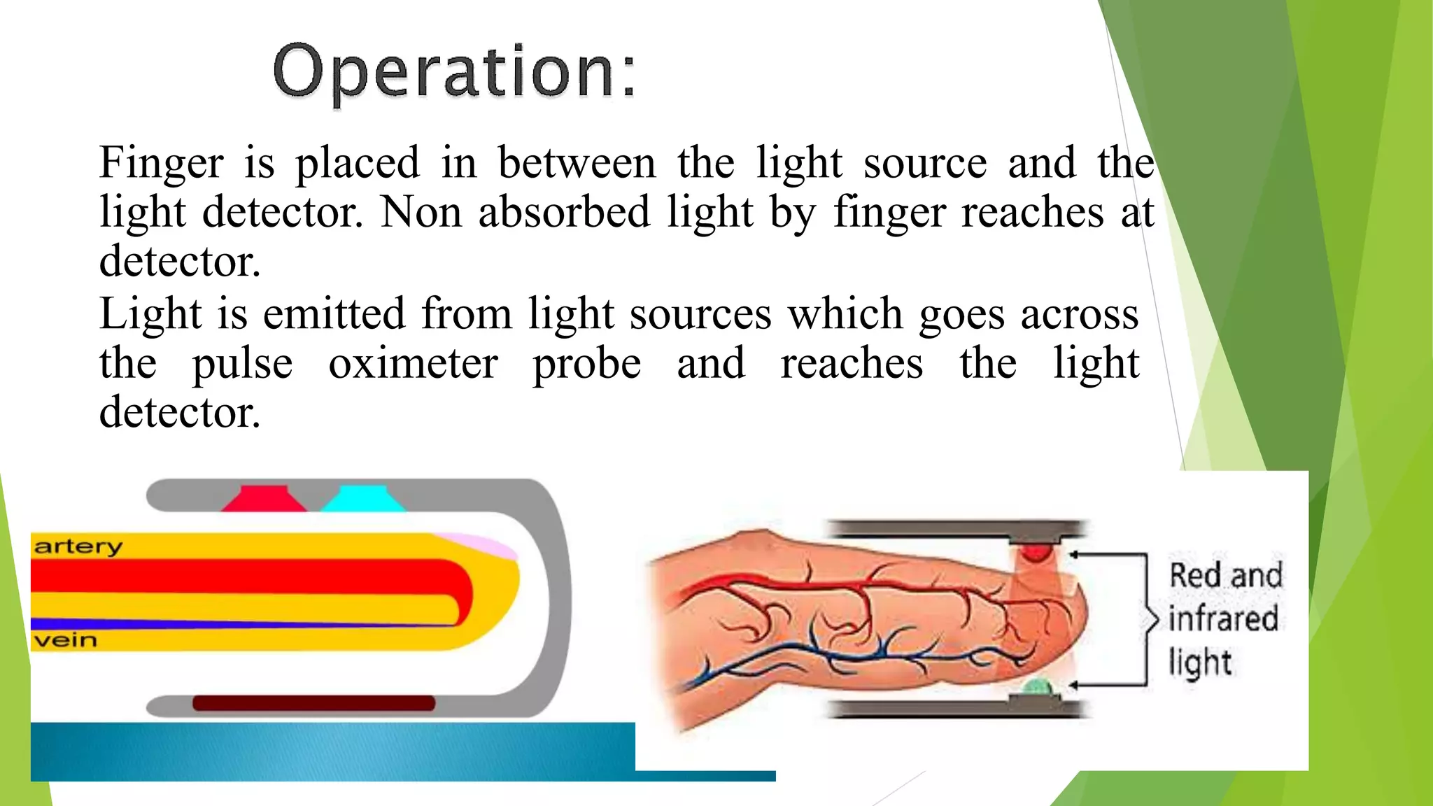 Finger is placed in between the light source and the
light detector. Non absorbed light by finger reaches at
detector.
Light is emitted from light sources which goes across
the pulse oximeter probe and reaches the light
detector.
 