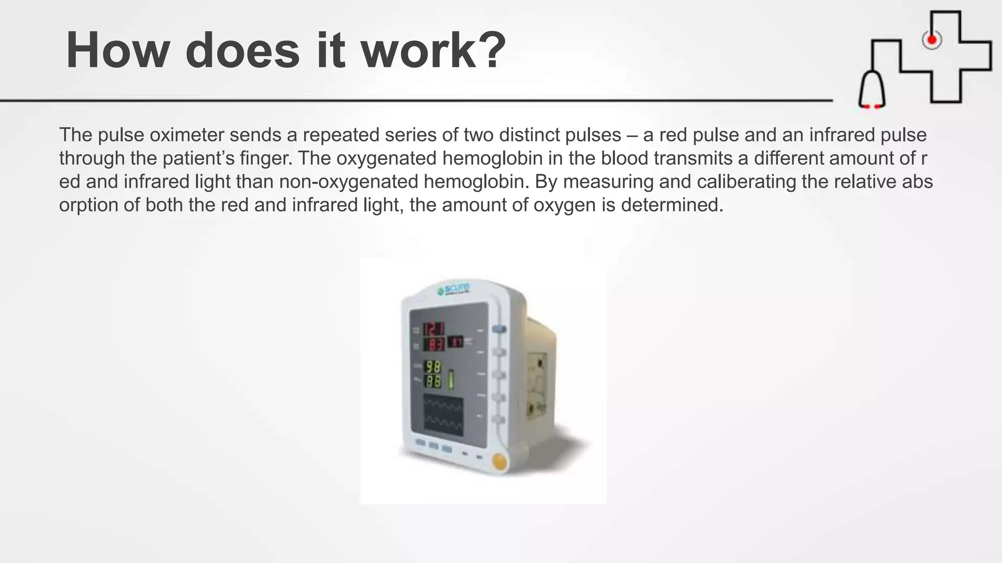 The pulse oximeter sends a repeated series of two distinct pulses – a red pulse and an infrared pulse
through the patient’s finger. The oxygenated hemoglobin in the blood transmits a different amount of r
ed and infrared light than non-oxygenated hemoglobin. By measuring and caliberating the relative abs
orption of both the red and infrared light, the amount of oxygen is determined.
How does it work?
 