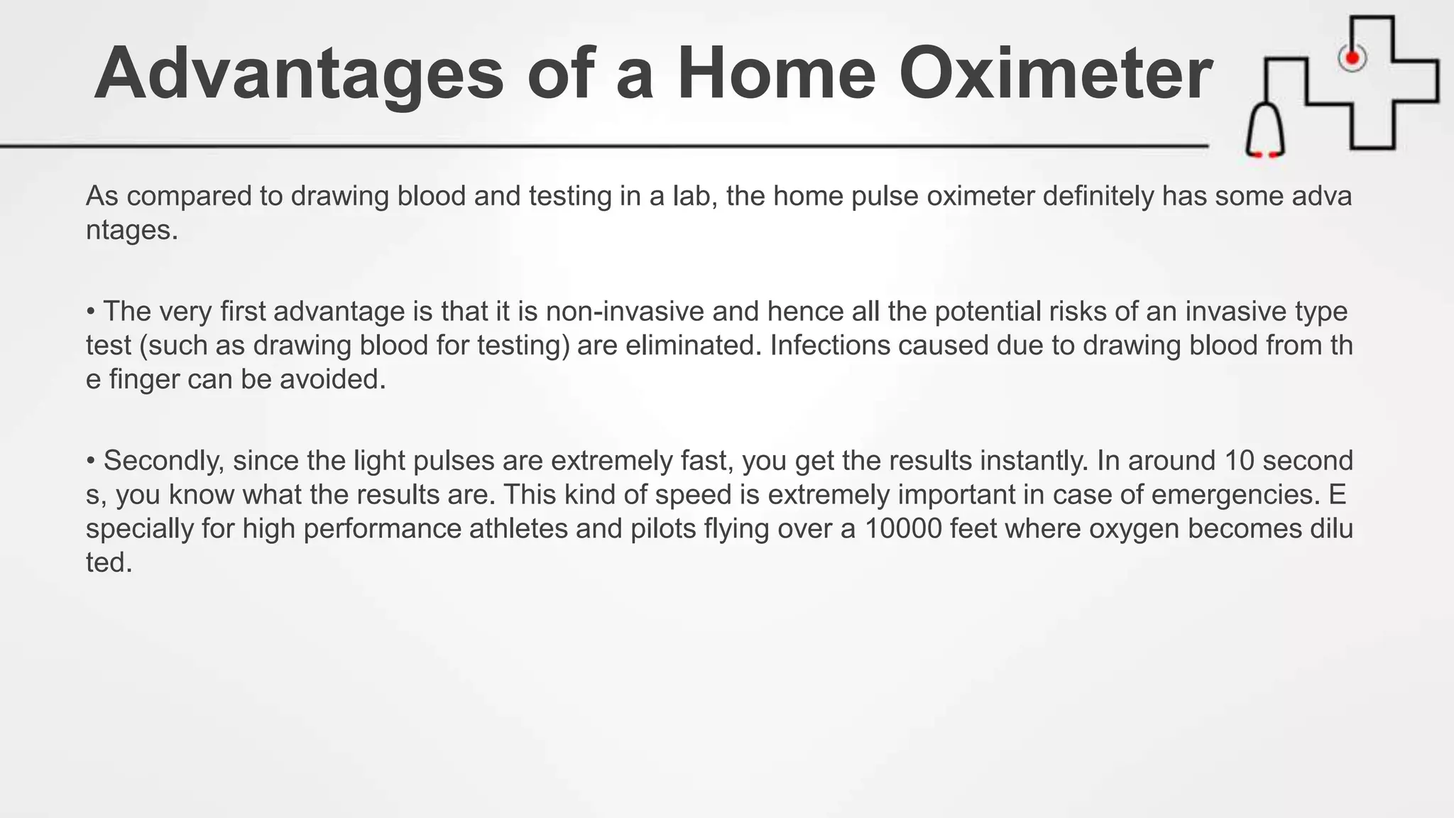 As compared to drawing blood and testing in a lab, the home pulse oximeter definitely has some adva
ntages.
• The very first advantage is that it is non-invasive and hence all the potential risks of an invasive type
test (such as drawing blood for testing) are eliminated. Infections caused due to drawing blood from th
e finger can be avoided.
• Secondly, since the light pulses are extremely fast, you get the results instantly. In around 10 second
s, you know what the results are. This kind of speed is extremely important in case of emergencies. E
specially for high performance athletes and pilots flying over a 10000 feet where oxygen becomes dilu
ted.
Advantages of a Home Oximeter
 