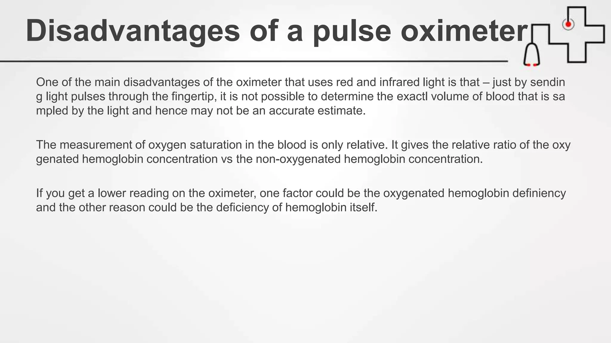 One of the main disadvantages of the oximeter that uses red and infrared light is that – just by sendin
g light pulses through the fingertip, it is not possible to determine the exactl volume of blood that is sa
mpled by the light and hence may not be an accurate estimate.
The measurement of oxygen saturation in the blood is only relative. It gives the relative ratio of the oxy
genated hemoglobin concentration vs the non-oxygenated hemoglobin concentration.
If you get a lower reading on the oximeter, one factor could be the oxygenated hemoglobin definiency
and the other reason could be the deficiency of hemoglobin itself.
Disadvantages of a pulse oximeter
 
