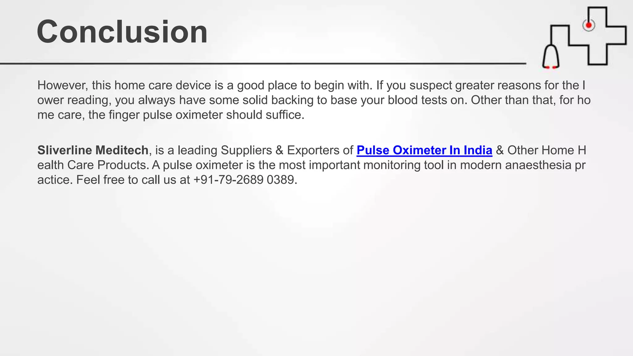 However, this home care device is a good place to begin with. If you suspect greater reasons for the l
ower reading, you always have some solid backing to base your blood tests on. Other than that, for ho
me care, the finger pulse oximeter should suffice.
Sliverline Meditech, is a leading Suppliers & Exporters of Pulse Oximeter In India & Other Home H
ealth Care Products. A pulse oximeter is the most important monitoring tool in modern anaesthesia pr
actice. Feel free to call us at +91-79-2689 0389.
Conclusion
 