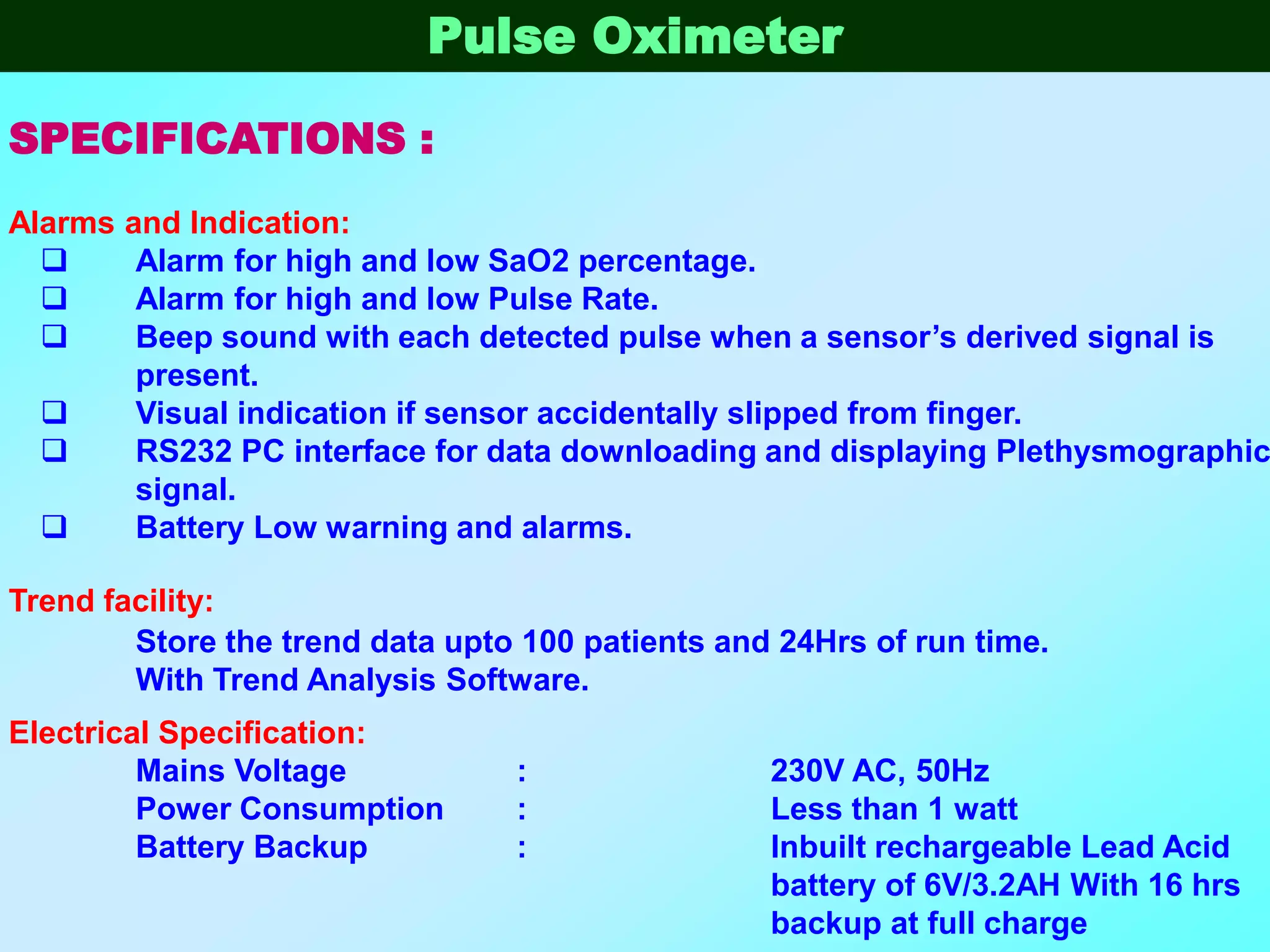 Pulse Oximeter

SPECIFICATIONS :
Alarms   and Indication:
         Alarm for high and low SaO2 percentage.
         Alarm for high and low Pulse Rate.
         Beep sound with each detected pulse when a sensor’s derived signal is
          present.
         Visual indication if sensor accidentally slipped from finger.
         RS232 PC interface for data downloading and displaying Plethysmographic
          signal.
         Battery Low warning and alarms.

Trend facility:
        Store the trend data upto 100 patients and 24Hrs of run time.
        With Trend Analysis Software.
Electrical Specification:
         Mains Voltage           :                230V AC, 50Hz
         Power Consumption       :                Less than 1 watt
         Battery Backup          :                Inbuilt rechargeable Lead Acid
                                                  battery of 6V/3.2AH With 16 hrs
                                                  backup at full charge
 