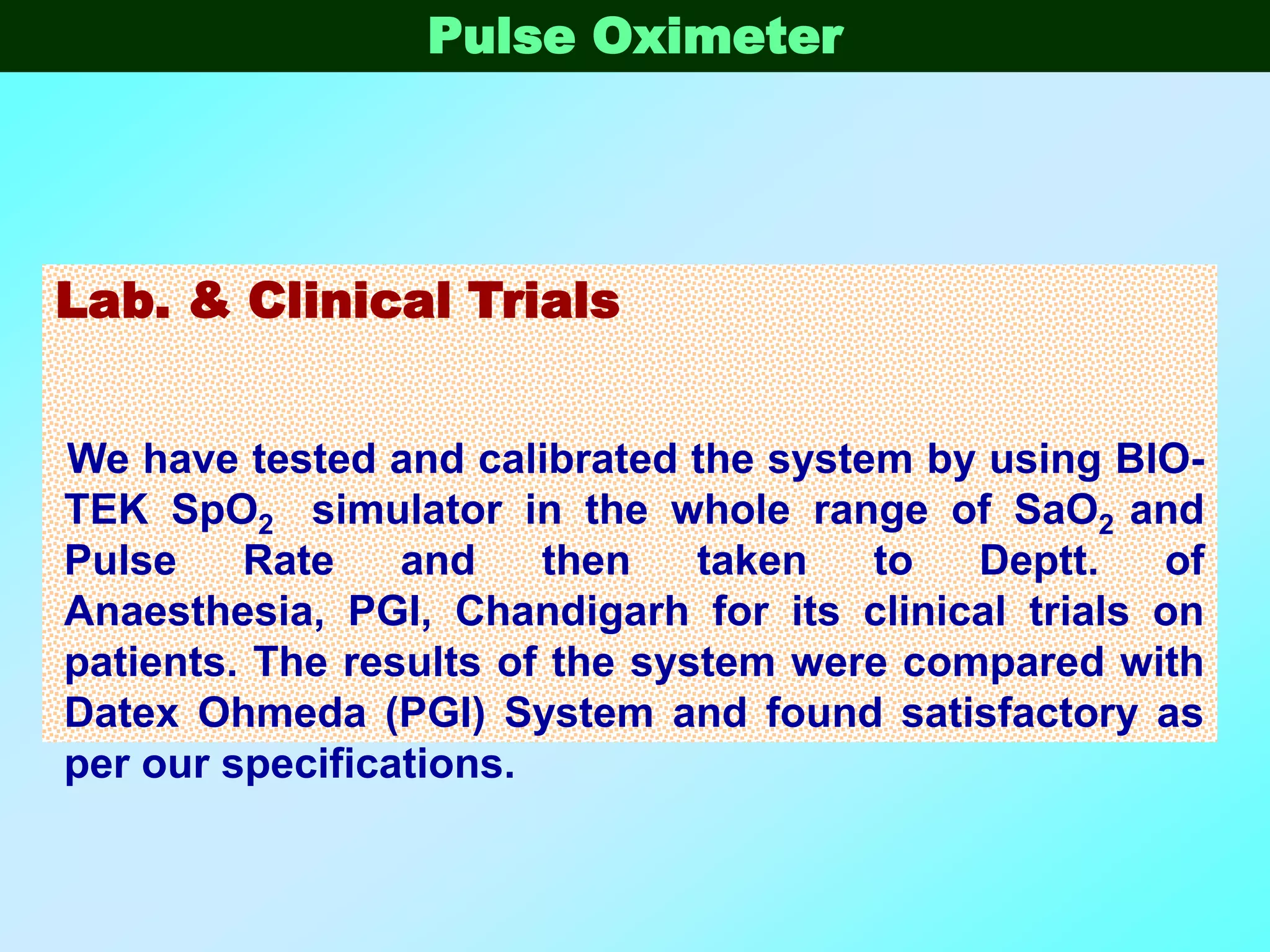 Pulse Oximeter




Lab. & Clinical Trials


We have tested and calibrated the system by using BIO-
TEK SpO2 simulator in the whole range of SaO2 and
Pulse    Rate    and    then    taken  to   Deptt.   of
Anaesthesia, PGI, Chandigarh for its clinical trials on
patients. The results of the system were compared with
Datex Ohmeda (PGI) System and found satisfactory as
per our specifications.
 