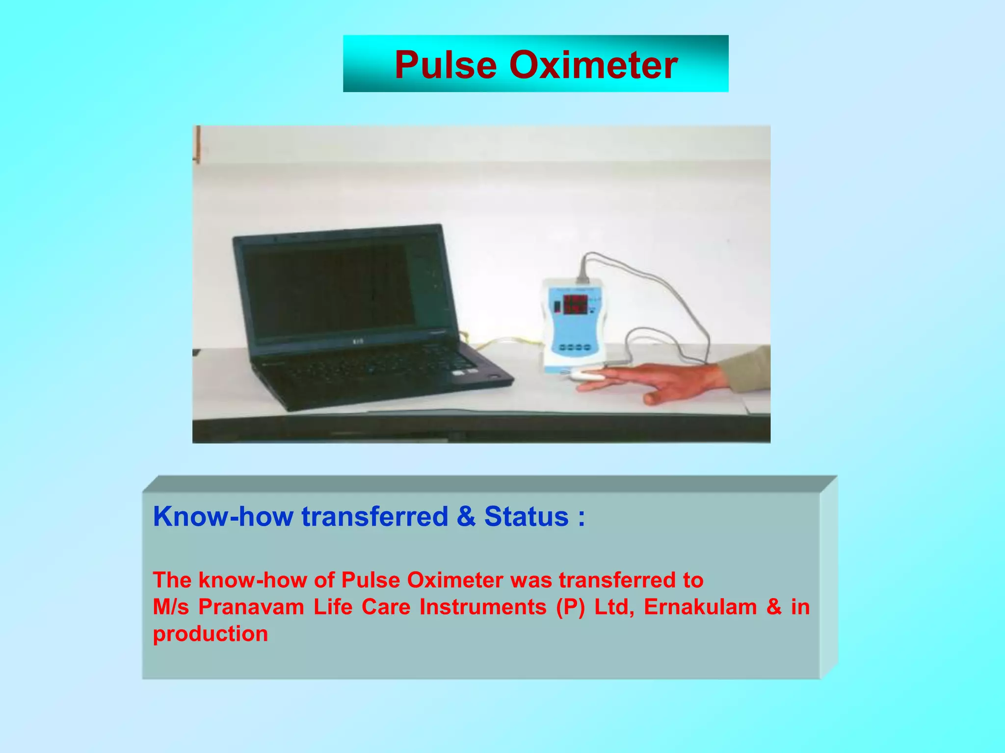 Pulse Oximeter




Know-how transferred & Status :

The know-how of Pulse Oximeter was transferred to
M/s Pranavam Life Care Instruments (P) Ltd, Ernakulam & in
production
 