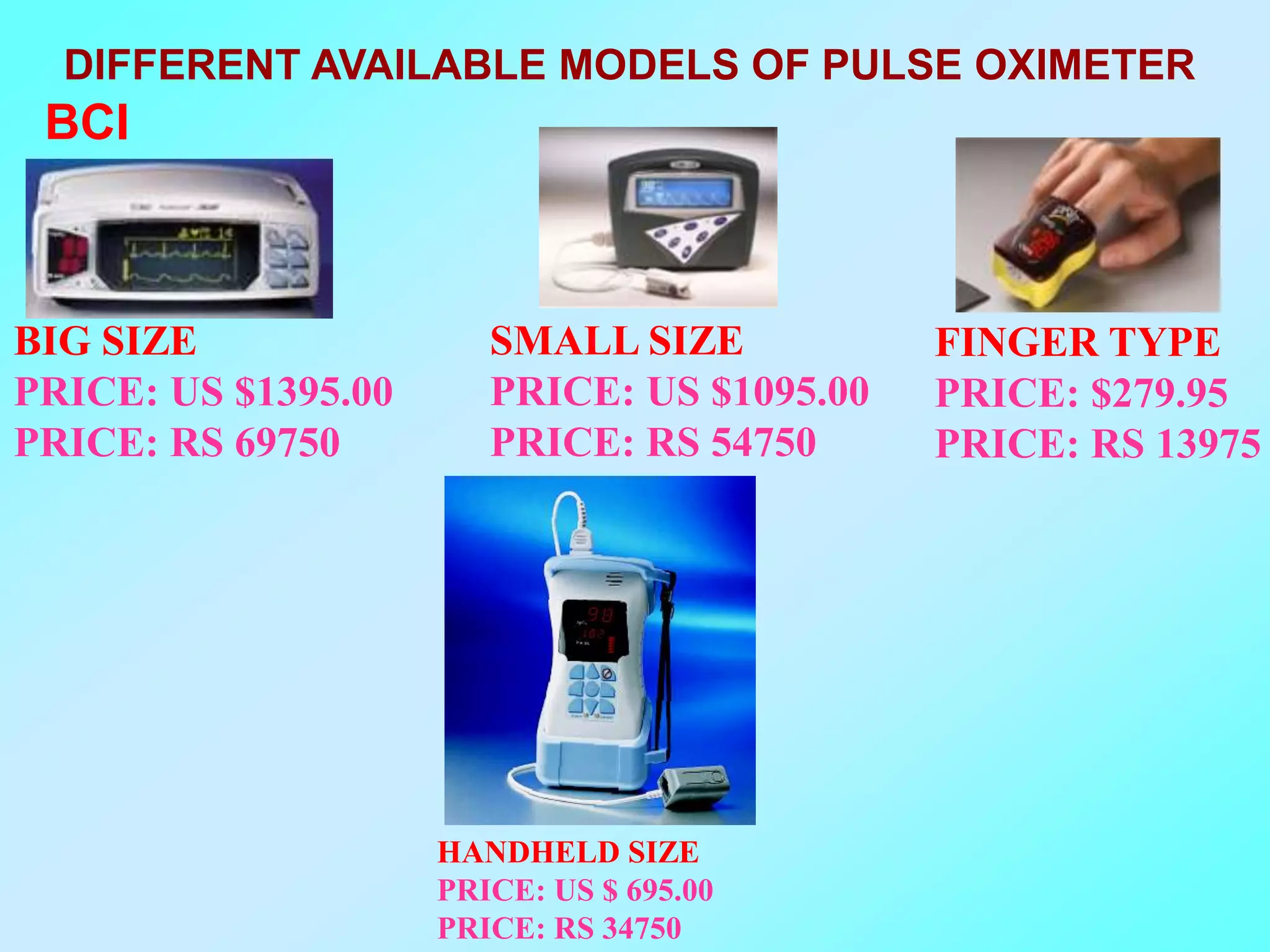 DIFFERENT AVAILABLE MODELS OF PULSE OXIMETER
 BCI



BIG SIZE                SMALL SIZE           FINGER TYPE
PRICE: US $1395.00      PRICE: US $1095.00   PRICE: $279.95
PRICE: RS 69750         PRICE: RS 54750      PRICE: RS 13975




                     HANDHELD SIZE
                     PRICE: US $ 695.00
                     PRICE: RS 34750
 