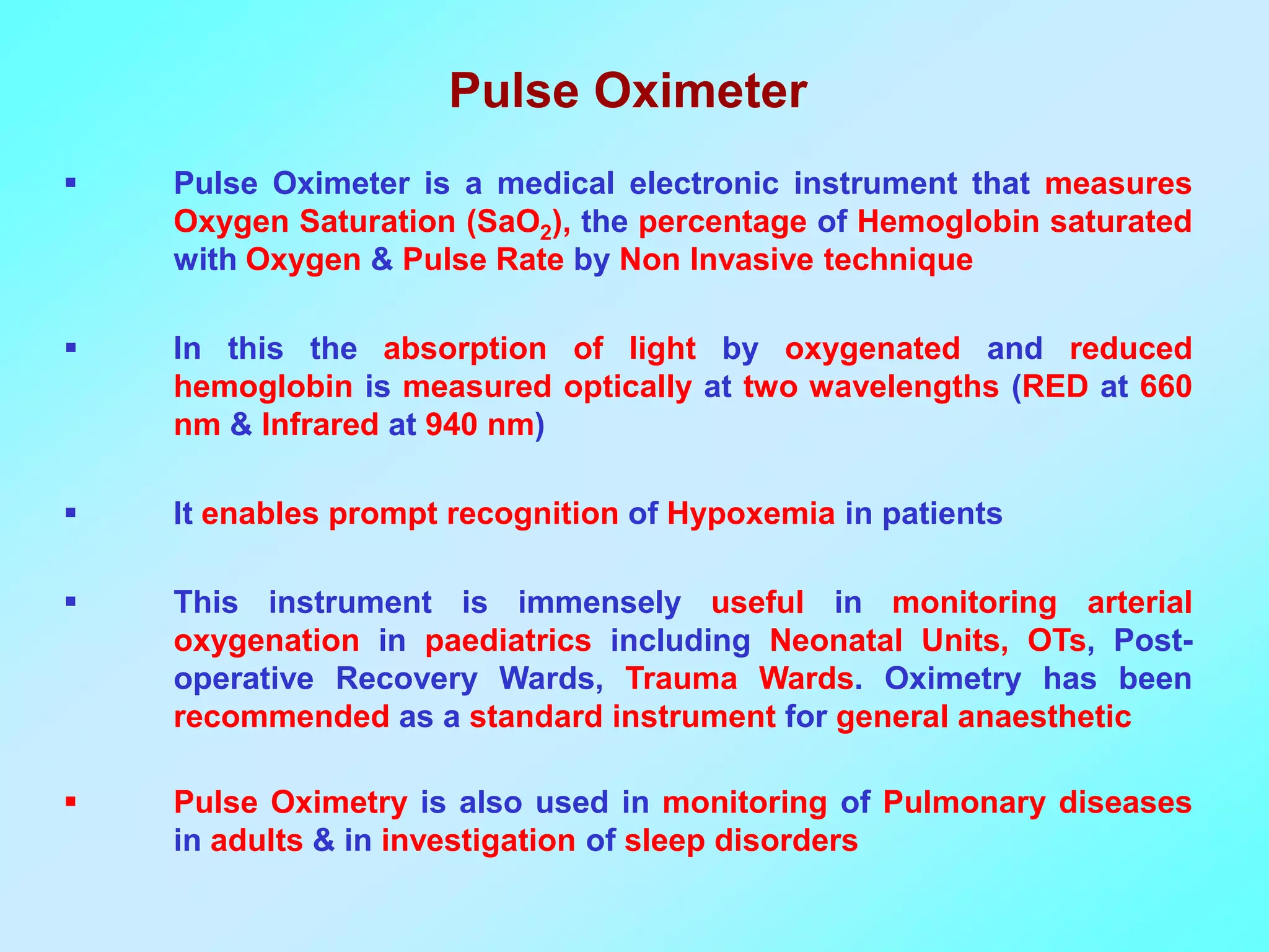 Pulse Oximeter
   Pulse Oximeter is a medical electronic instrument that measures
    Oxygen Saturation (SaO2), the percentage of Hemoglobin saturated
    with Oxygen & Pulse Rate by Non Invasive technique

   In this the absorption of light by oxygenated and reduced
    hemoglobin is measured optically at two wavelengths (RED at 660
    nm & Infrared at 940 nm)

   It enables prompt recognition of Hypoxemia in patients

   This instrument is immensely useful in monitoring arterial
    oxygenation in paediatrics including Neonatal Units, OTs, Post-
    operative Recovery Wards, Trauma Wards. Oximetry has been
    recommended as a standard instrument for general anaesthetic

   Pulse Oximetry is also used in monitoring of Pulmonary diseases
    in adults & in investigation of sleep disorders
 