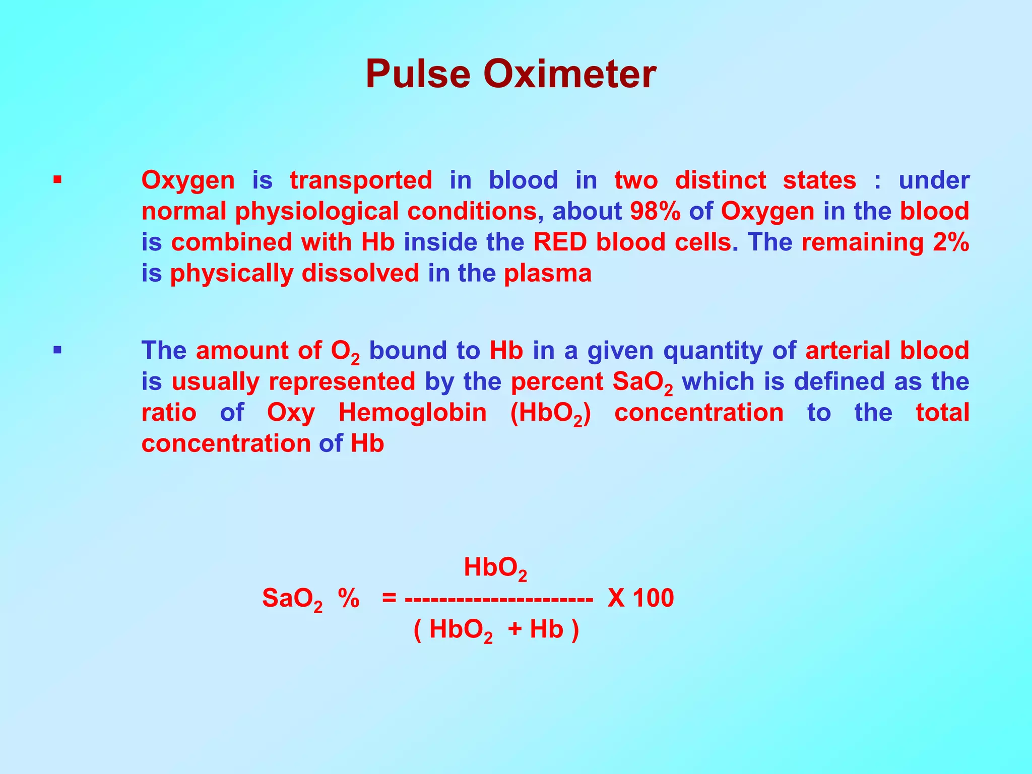 Pulse Oximeter

   Oxygen is transported in blood in two distinct states : under
    normal physiological conditions, about 98% of Oxygen in the blood
    is combined with Hb inside the RED blood cells. The remaining 2%
    is physically dissolved in the plasma

   The amount of O2 bound to Hb in a given quantity of arterial blood
    is usually represented by the percent SaO2 which is defined as the
    ratio of Oxy Hemoglobin (HbO2) concentration to the total
    concentration of Hb



                             HbO2
             SaO2 % = ---------------------- X 100
                       ( HbO2 + Hb )
 