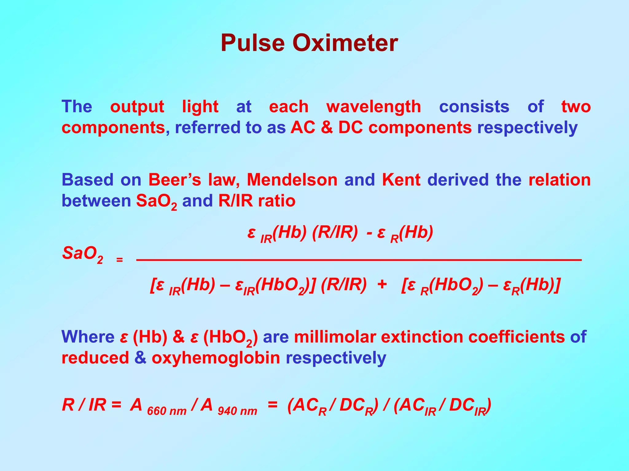 Pulse Oximeter

The output light at each wavelength consists of two
components, referred to as AC & DC components respectively

Based on Beer’s law, Mendelson and Kent derived the relation
between SaO2 and R/IR ratio
                         ε IR(Hb) (R/IR) - ε R(Hb)
SaO2   =

           [ε IR(Hb) – εIR(HbO2)] (R/IR) + [ε R(HbO2) – εR(Hb)]

Where ε (Hb) & ε (HbO2) are millimolar extinction coefficients of
reduced & oxyhemoglobin respectively

R / IR = A 660 nm / A 940 nm = (ACR / DCR) / (ACIR / DCIR)
 