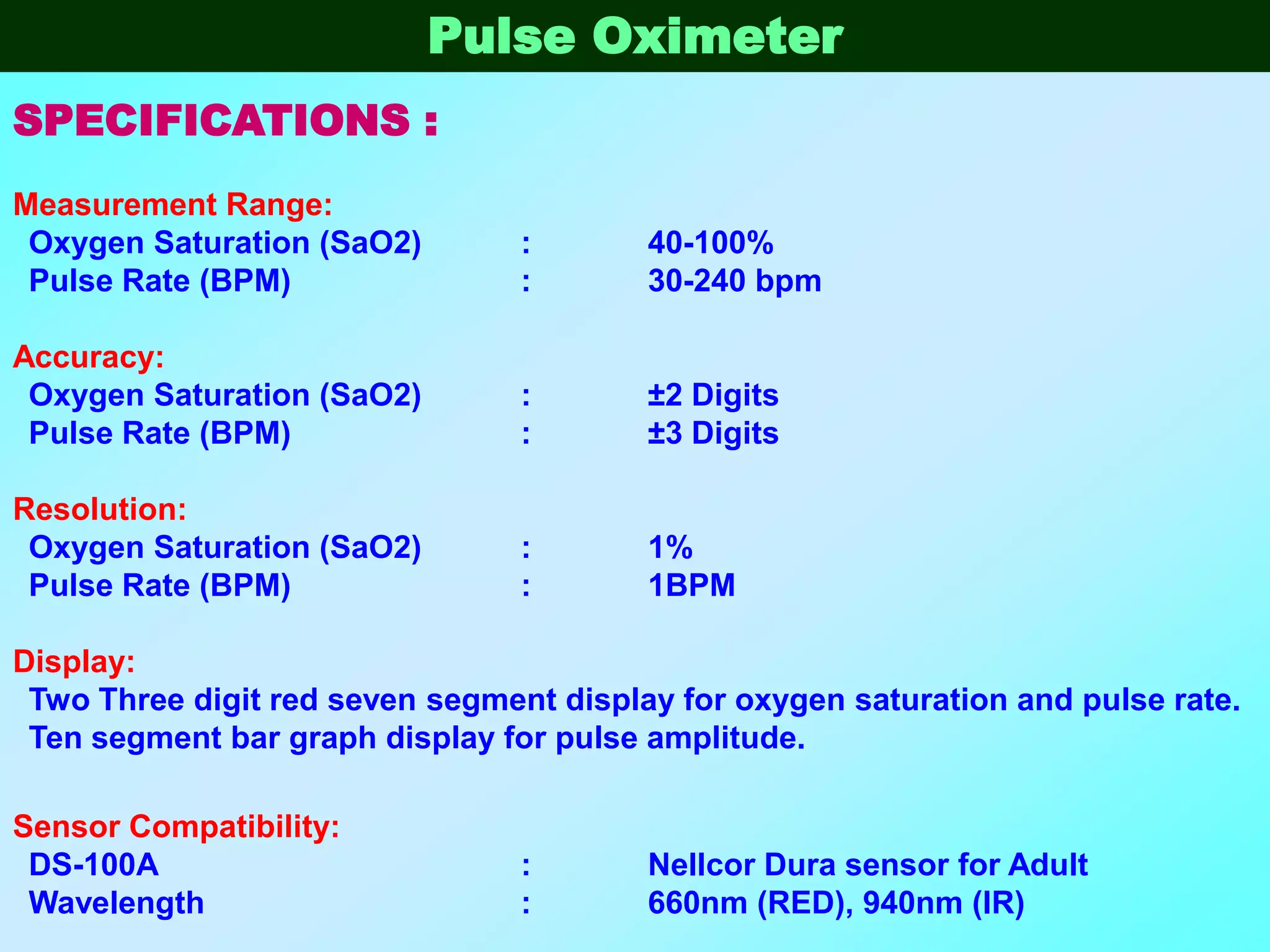 Pulse Oximeter
SPECIFICATIONS :
Measurement Range:
 Oxygen Saturation (SaO2)        :       40-100%
 Pulse Rate (BPM)                :       30-240 bpm

Accuracy:
 Oxygen Saturation (SaO2)        :       ±2 Digits
 Pulse Rate (BPM)                :       ±3 Digits

Resolution:
 Oxygen Saturation (SaO2)        :       1%
 Pulse Rate (BPM)                :       1BPM

Display:
 Two Three digit red seven segment display for oxygen saturation and pulse rate.
 Ten segment bar graph display for pulse amplitude.

Sensor Compatibility:
 DS-100A                         :       Nellcor Dura sensor for Adult
 Wavelength                      :       660nm (RED), 940nm (IR)
 