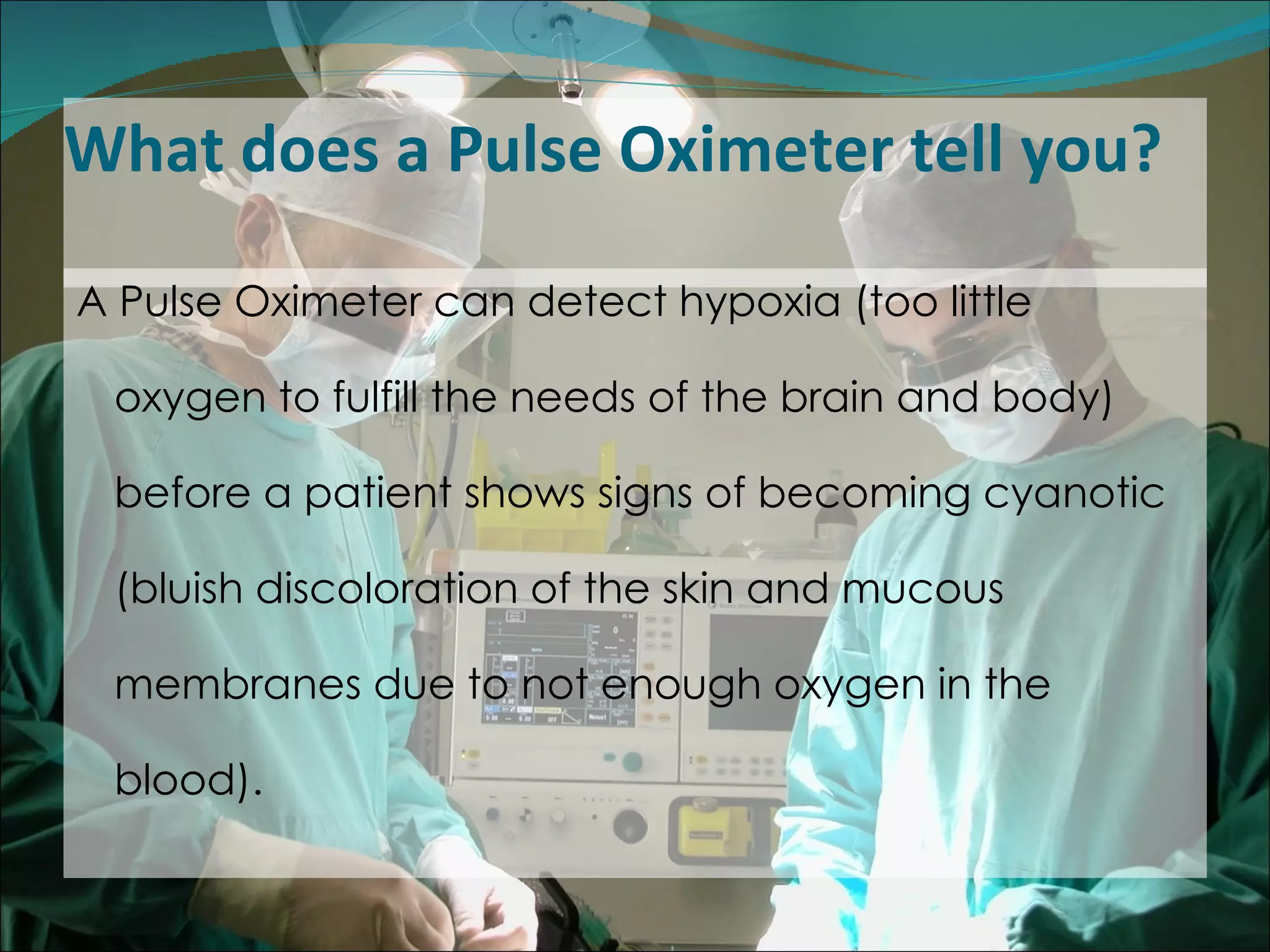 What does a Pulse Oximeter tell you? A Pulse Oximeter can detect hypoxia (too little oxygen to fulfill the needs of the brain and body) before a patient shows signs of becoming cyanotic (bluish discoloration of the skin and mucous membranes due to not enough oxygen in the blood).  
