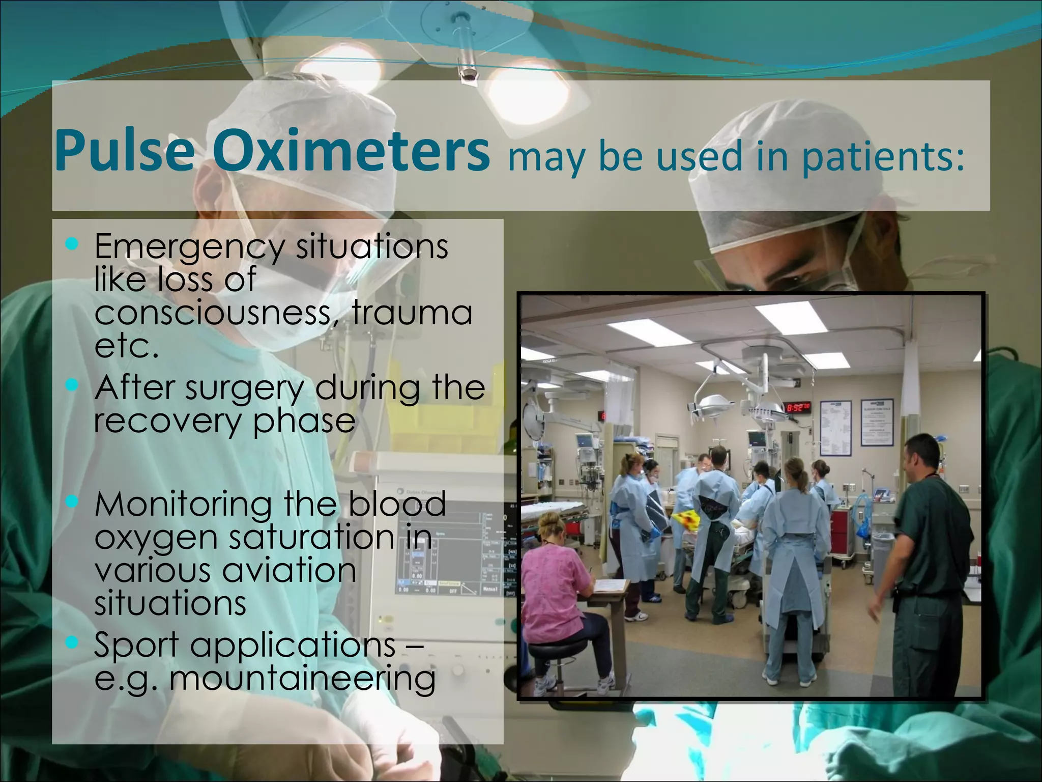 Pulse Oximeters  may be used in patients: Emergency situations like loss of consciousness, trauma etc.  After surgery during the recovery phase Monitoring the blood oxygen saturation in various aviation situations Sport applications – e.g. mountaineering 