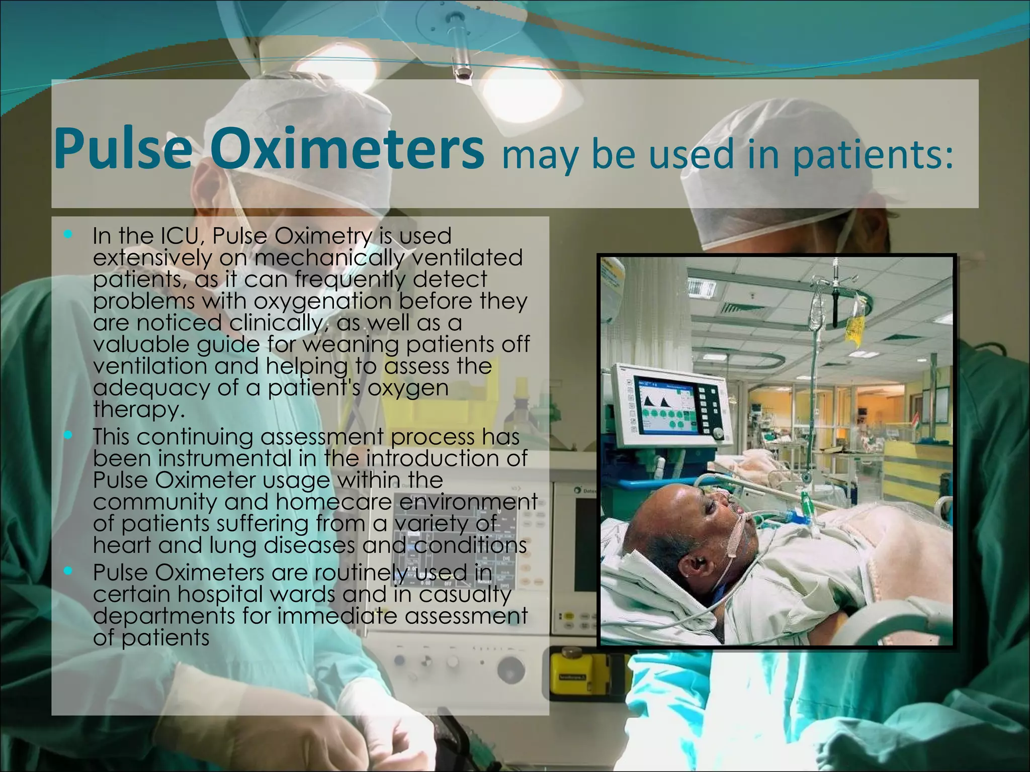 Pulse Oximeters  may be used in patients: In the ICU, Pulse Oximetry is used extensively on mechanically ventilated patients, as it can frequently detect problems with oxygenation before they are noticed clinically, as well as a valuable guide for weaning patients off ventilation and helping to assess the adequacy of a patient's oxygen therapy.  This continuing assessment process has been instrumental in the introduction of Pulse Oximeter usage within the community and homecare environment of patients suffering from a variety of heart and lung diseases and conditions  Pulse Oximeters are routinely used in certain hospital wards and in casualty departments for immediate assessment of patients  