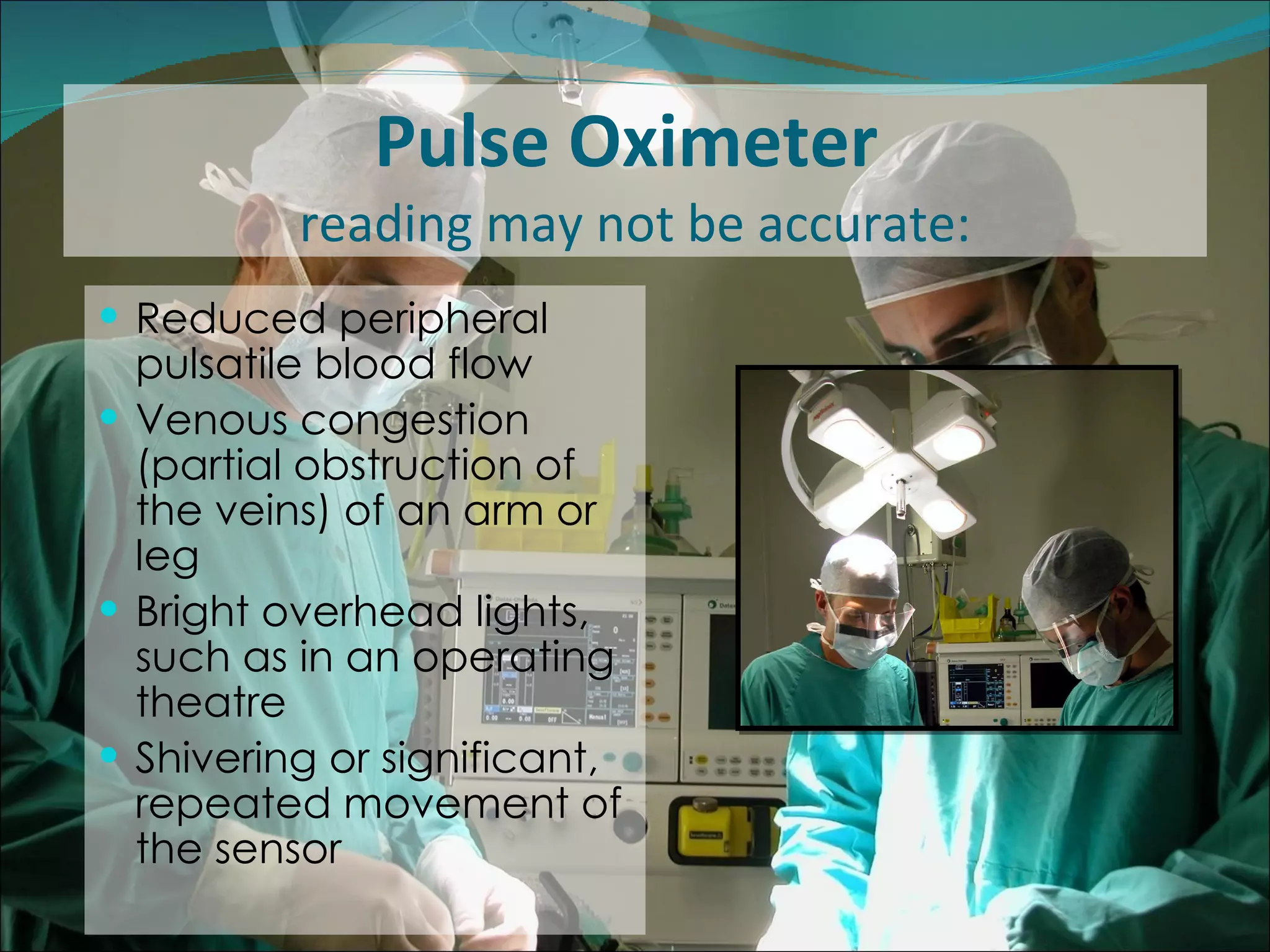 Pulse Oximeter  reading may not be accurate: Reduced peripheral pulsatile blood flow  Venous congestion (partial obstruction of the veins) of an arm or leg  Bright overhead lights, such as in an operating theatre Shivering or significant, repeated movement of the sensor  