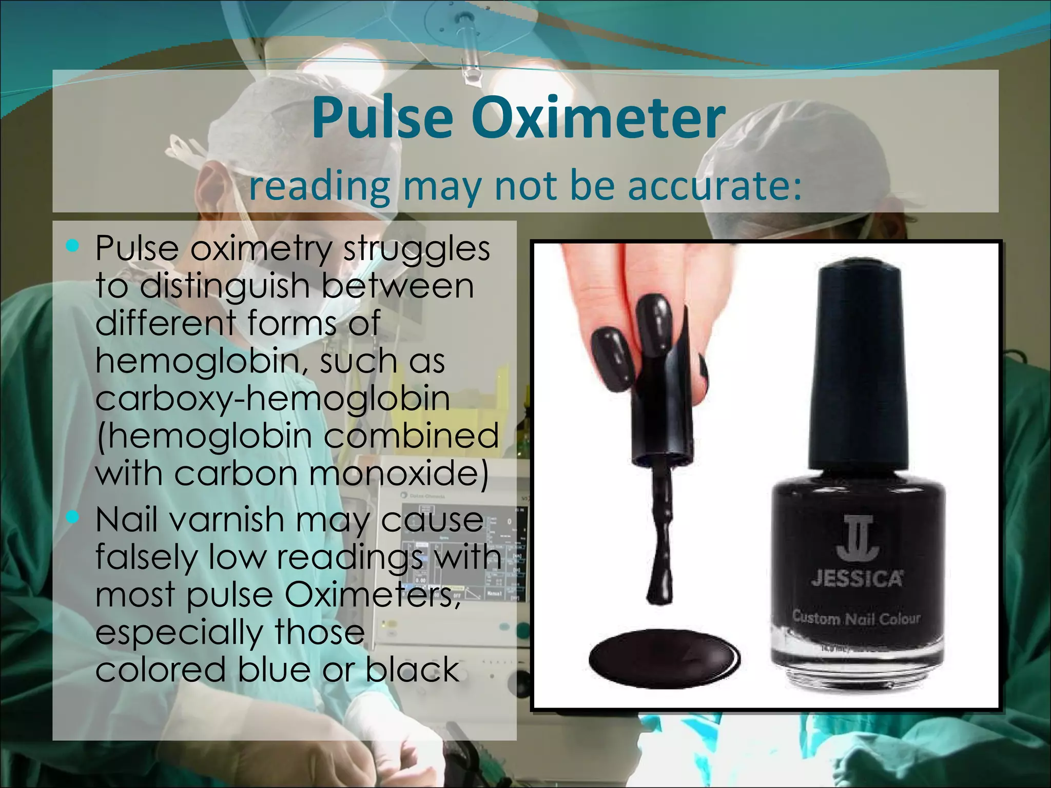 Pulse Oximeter  reading may not be accurate: Pulse oximetry struggles to distinguish between different forms of hemoglobin, such as carboxy-hemoglobin (hemoglobin combined with carbon monoxide)  Nail varnish may cause falsely low readings with most pulse Oximeters, especially those colored blue or black 