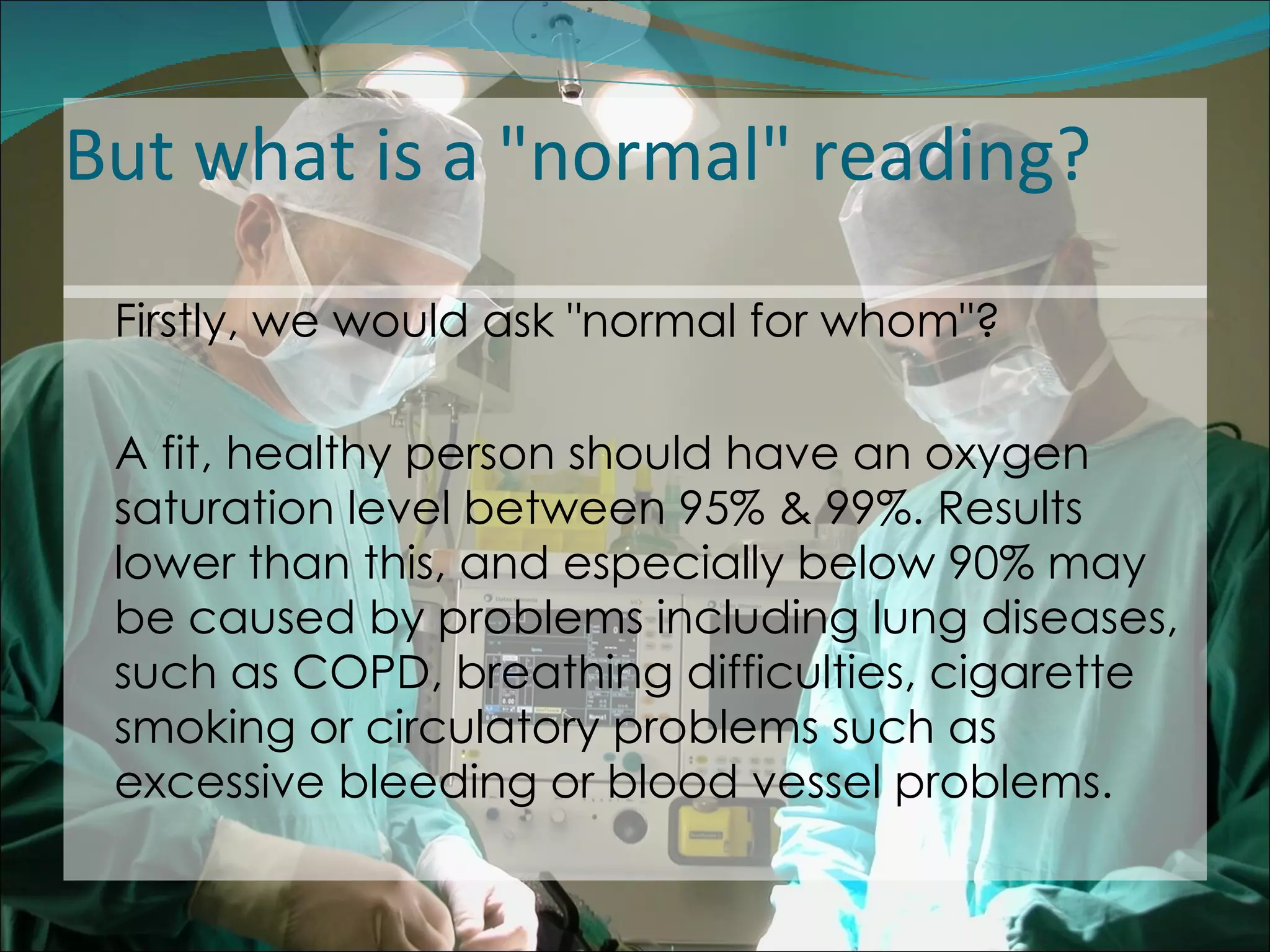 But what is a "normal" reading? Firstly, we would ask "normal for whom"?  A fit, healthy person should have an oxygen saturation level between 95% & 99%. Results lower than this, and especially below 90% may be caused by problems including lung diseases, such as COPD, breathing difficulties, cigarette smoking or circulatory problems such as excessive bleeding or blood vessel problems.  