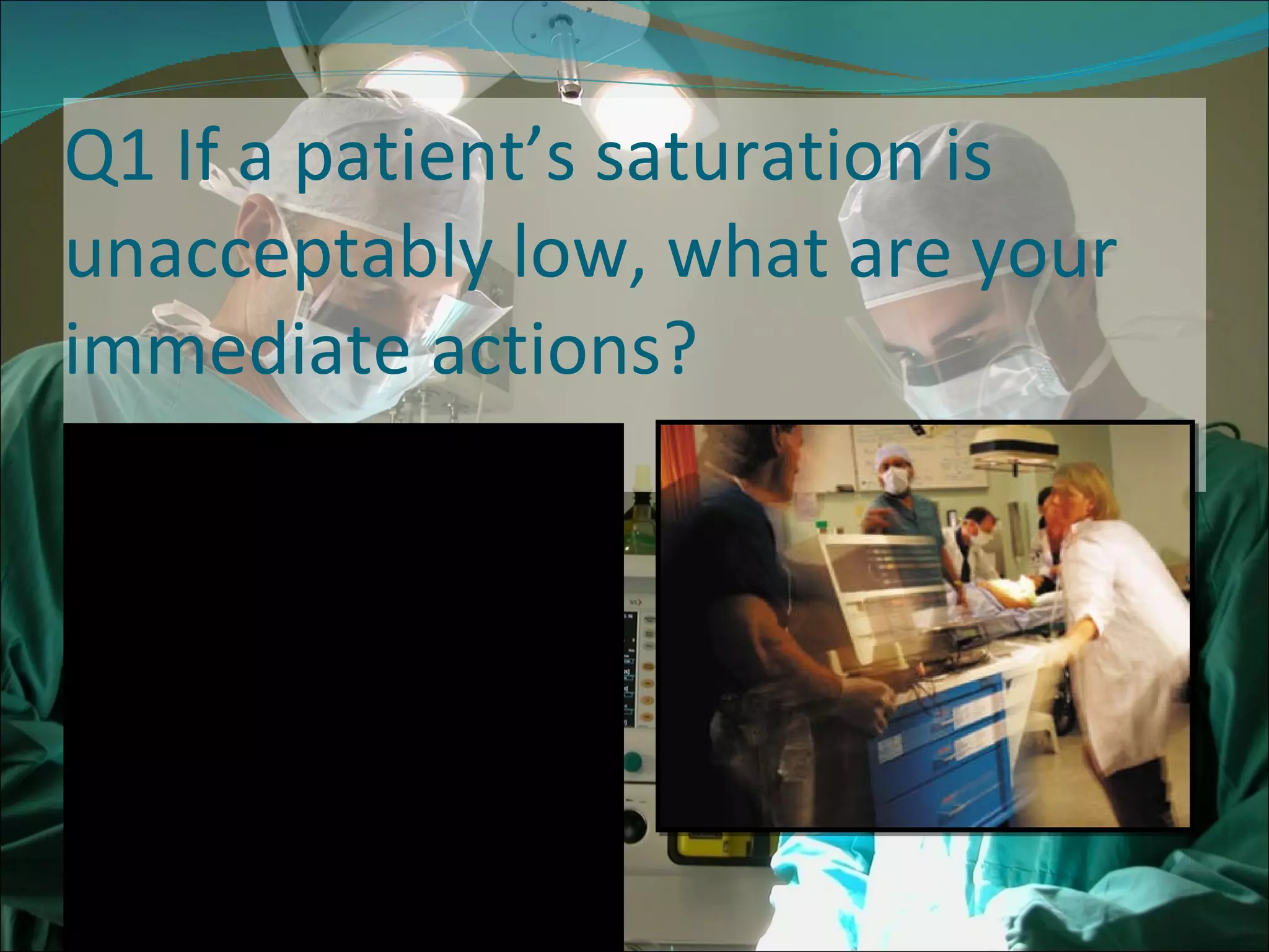 Q1 If a patient’s saturation is unacceptably low, what are your immediate actions? Check Airways, Breathing and Circulation (ABC) 