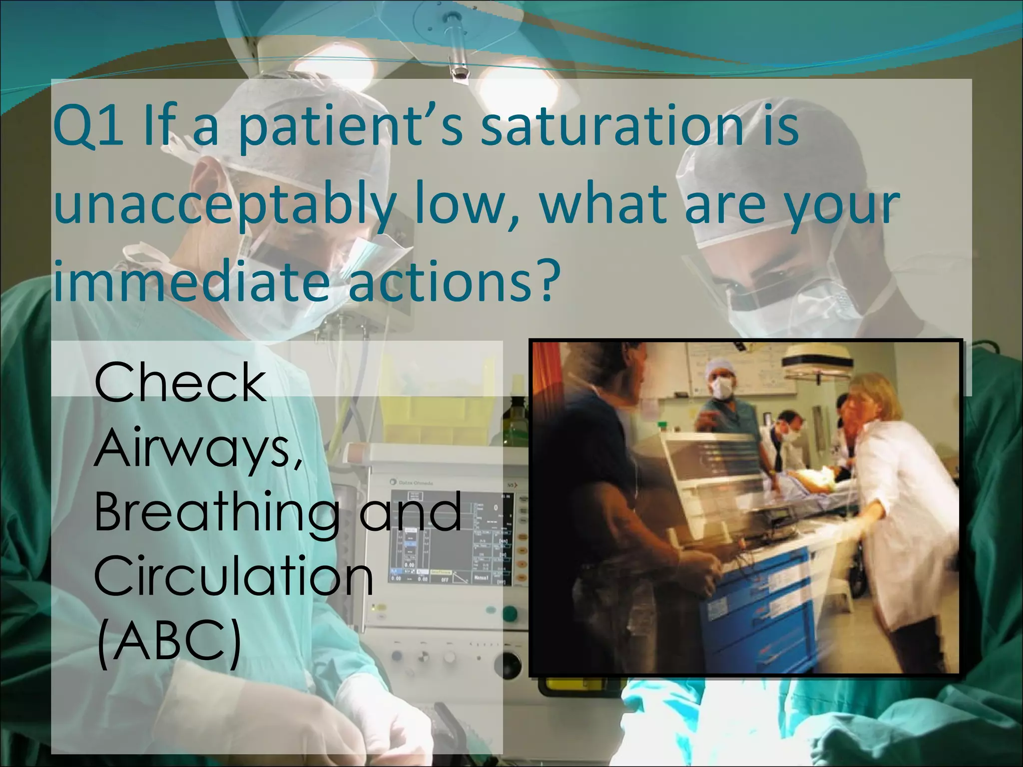Q1 If a patient’s saturation is unacceptably low, what are your immediate actions? Check Airways, Breathing and Circulation (ABC) 