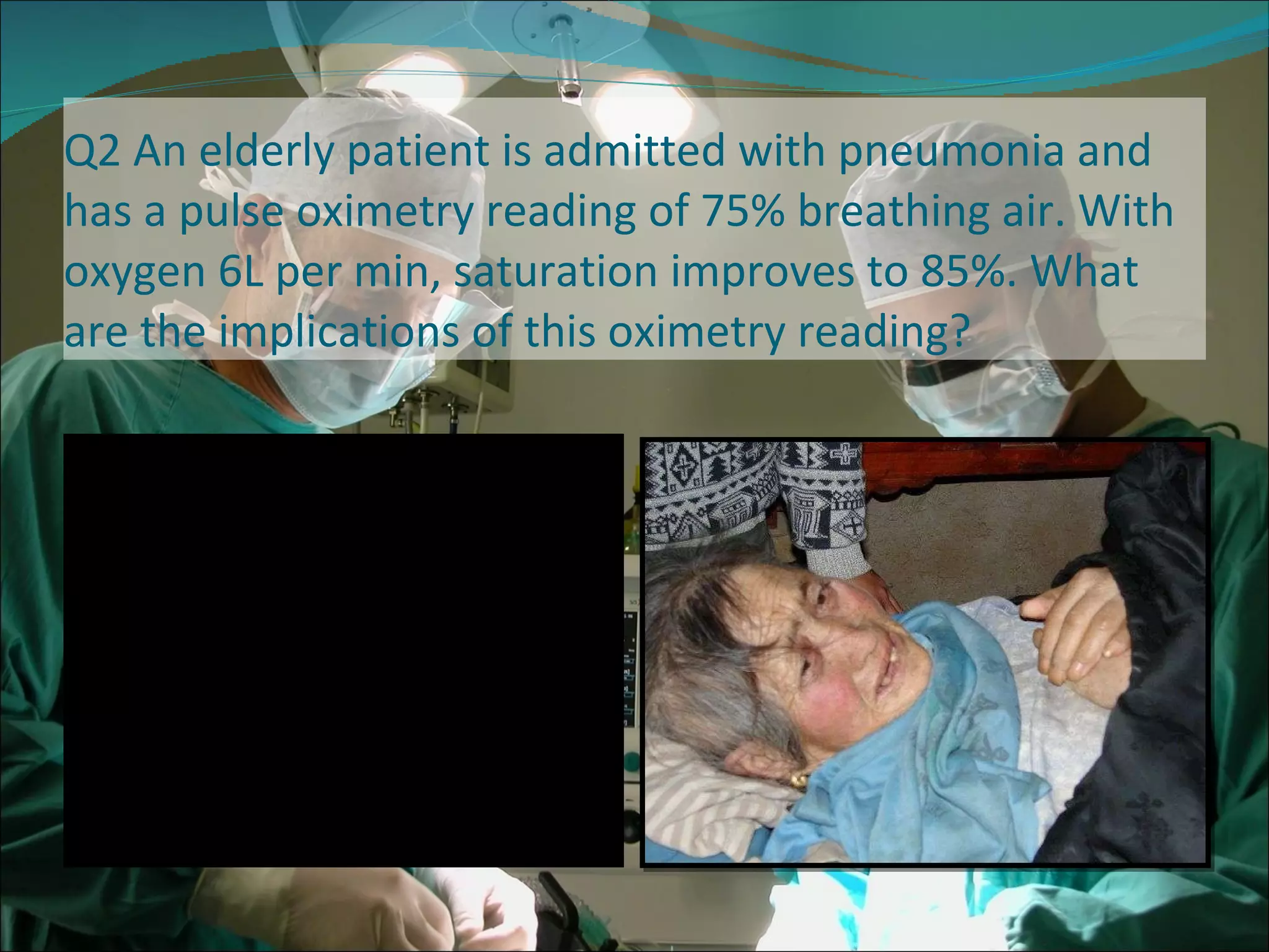 Q2 An elderly patient is admitted with pneumonia and has a pulse oximetry reading of 75% breathing air. With oxygen 6L per min, saturation improves to 85%. What are the implications of this oximetry reading? 