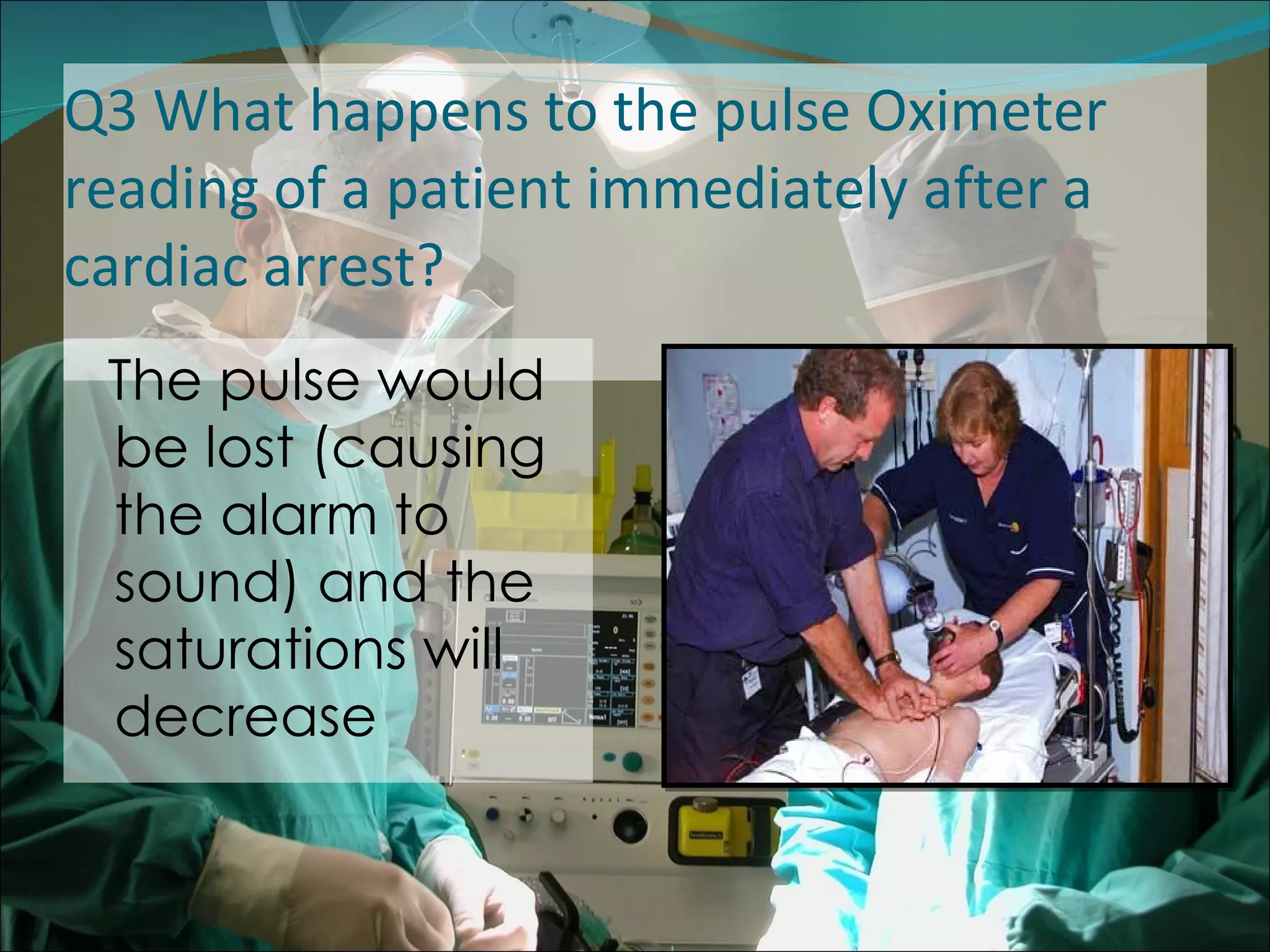 Q3 What happens to the pulse Oximeter reading of a patient immediately after a cardiac arrest?  The pulse would be lost (causing the alarm to sound) and the saturations will decrease 